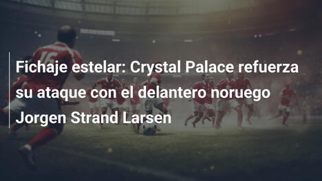 Fichaje estelar: Crystal Palace refuerza su ataque con el delantero noruego Jorgen Strand Larsen