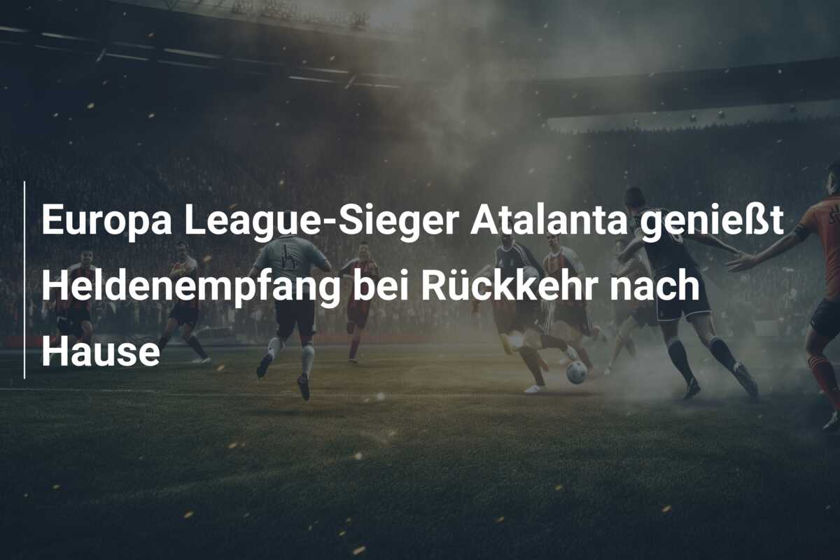 Europa League-Sieger Atalanta genießt Heldenempfang bei Rückkehr nach Hause