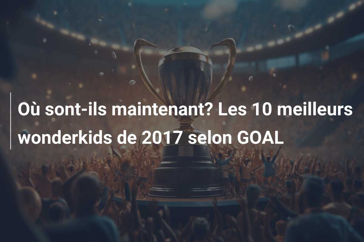 Où sont-ils maintenant? Les 10 meilleurs wonderkids de 2017 selon GOAL