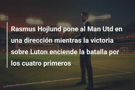 Rasmus Hojlund pone al Man Utd en una dirección mientras la victoria sobre Luton enciende la batalla por los cuatro primeros