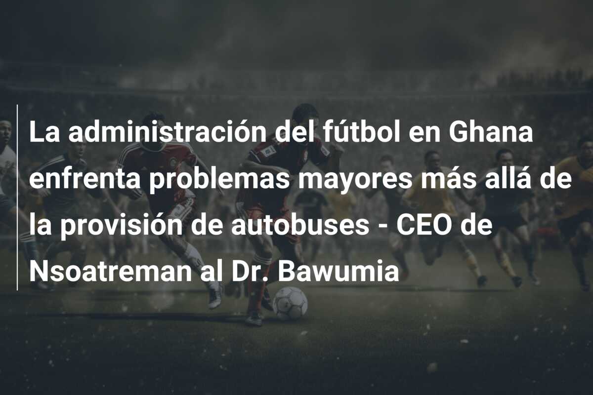 La administración del fútbol en Ghana enfrenta problemas mayores más allá de la provisión de autobuses – CEO de Nsoatreman al Dr. Bawumia