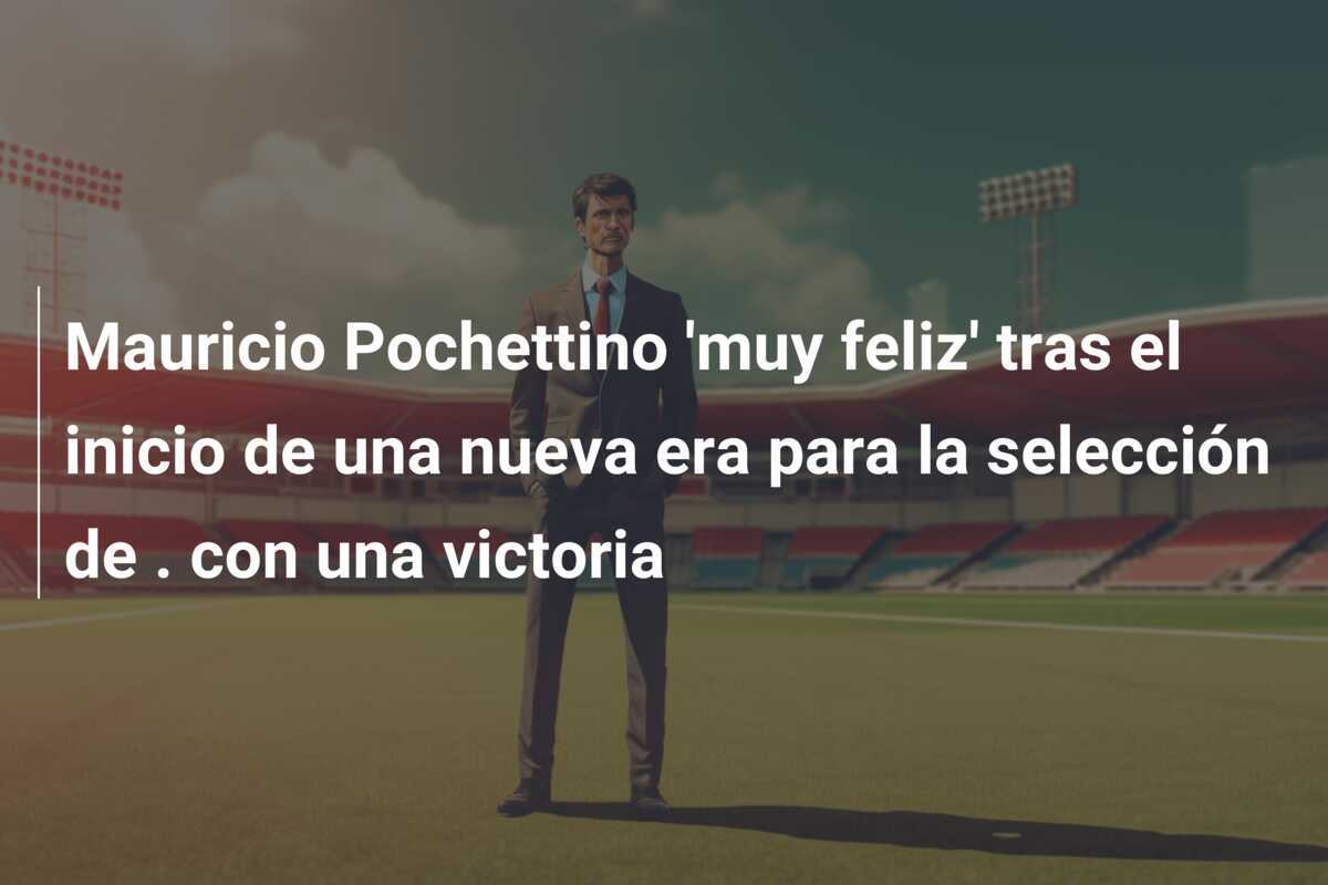 Mauricio Pochettino 'muy feliz' tras el inicio de una nueva era para la selección de . con una victoria