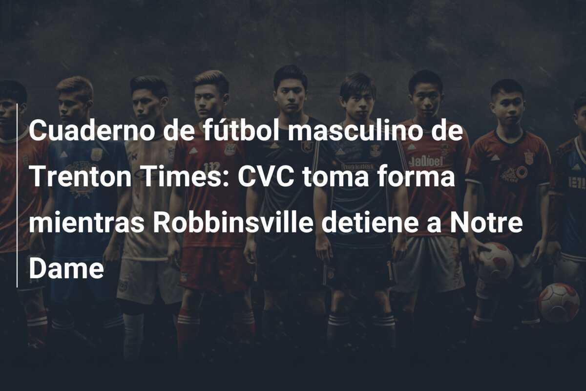 Cuaderno de fútbol masculino de Trenton Times: CVC toma forma mientras Robbinsville detiene a Notre Dame