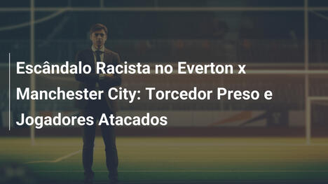 Escândalo Racista no Everton x Manchester City: Torcedor Preso e Jogadores Atacados