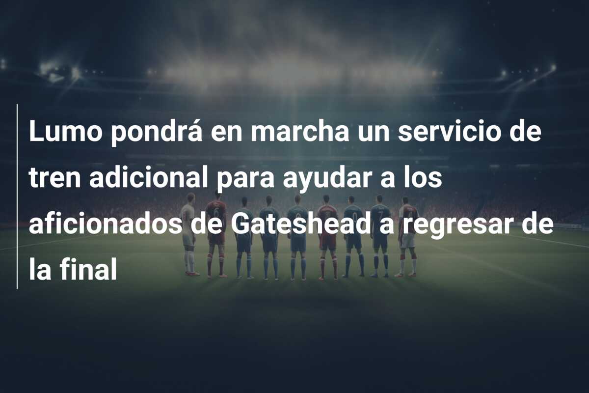 Lumo pondrá en marcha un servicio de tren adicional para ayudar a los aficionados de Gateshead a regresar de la final