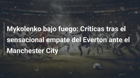 Mykolenko bajo fuego: Críticas tras el sensacional empate del Everton ante el Manchester City