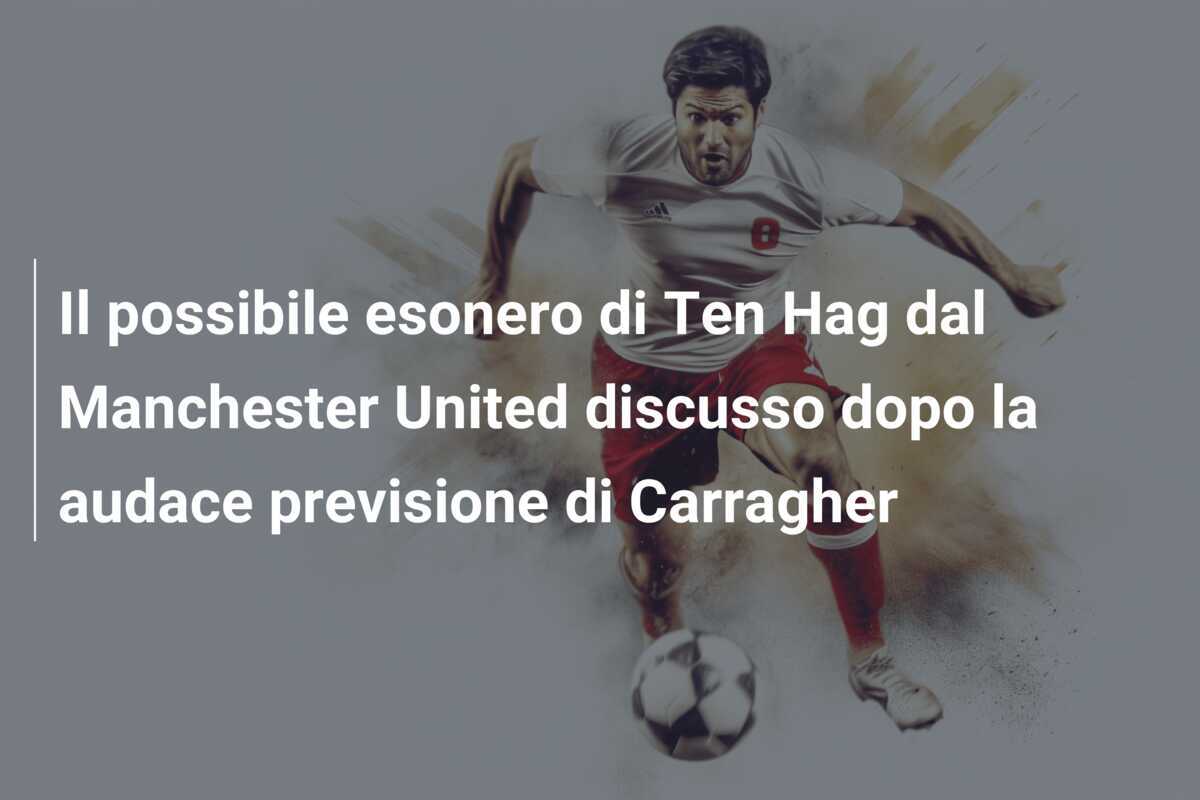 Il possibile esonero di Ten Hag dal Manchester United discusso dopo la audace previsione di Carragher