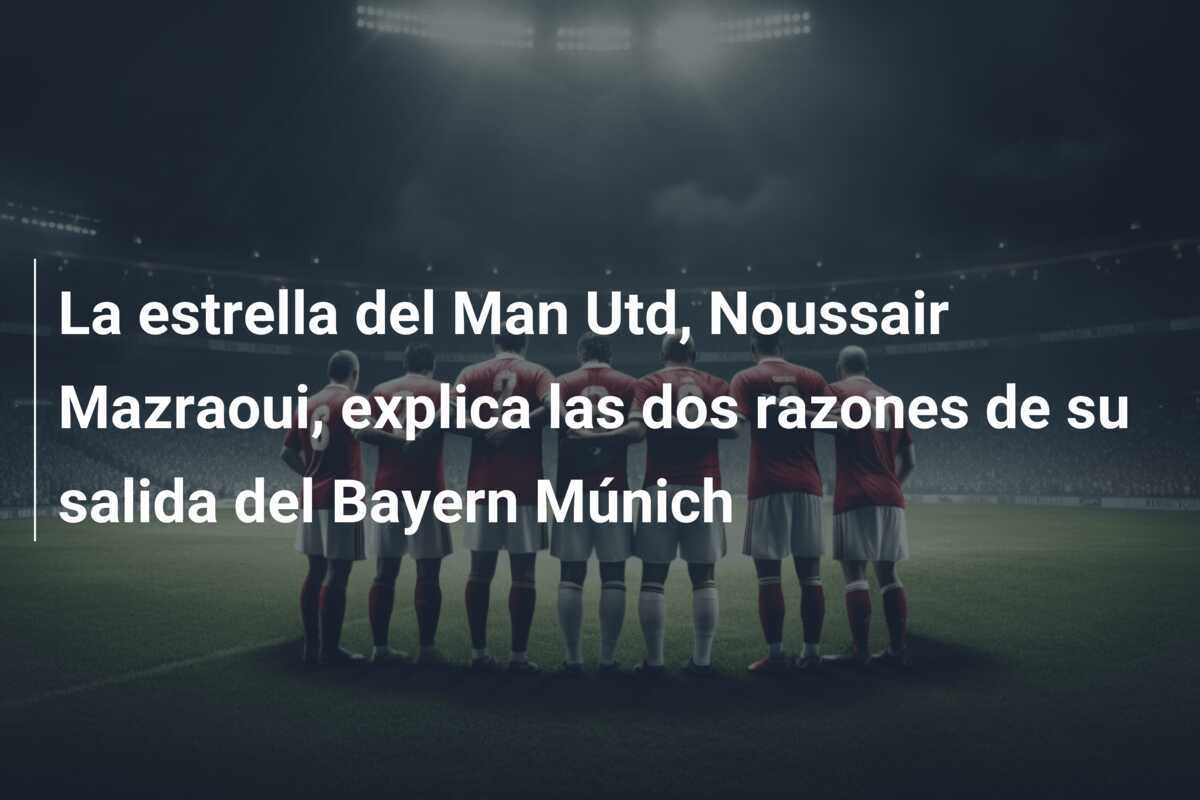 La estrella del Man Utd, Noussair Mazraoui, explica las dos razones de su salida del Bayern Múnich