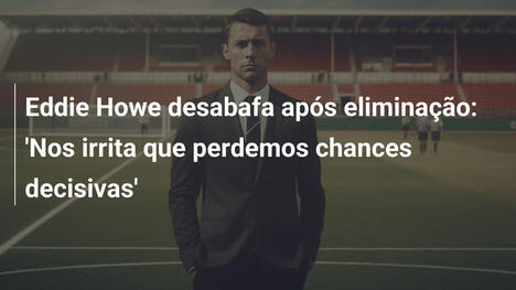 Eddie Howe desabafa após eliminação: 'Nos irrita que perdemos chances decisivas'