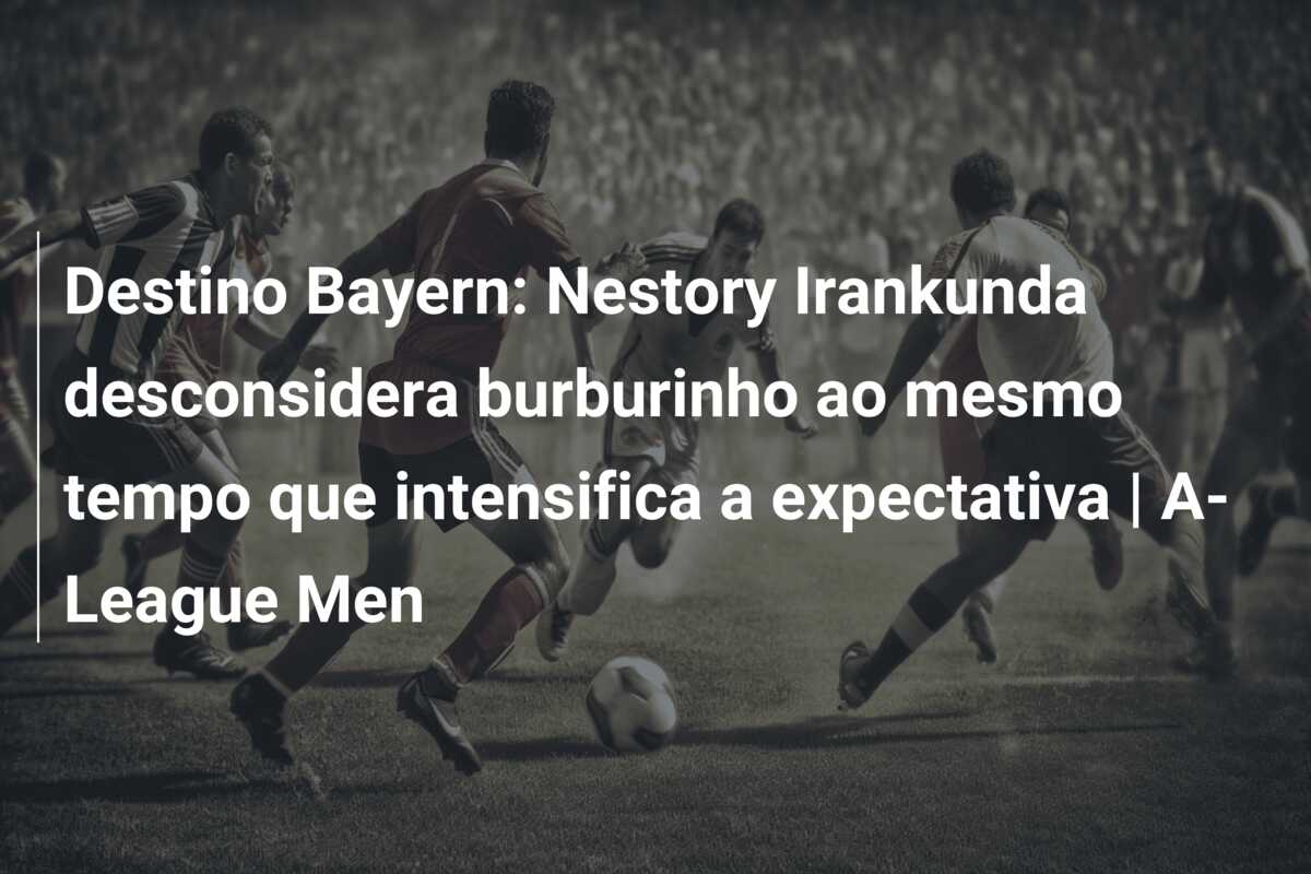 Destino Bayern: Nestory Irankunda desconsidera burburinho ao mesmo tempo que intensifica a expectativa | A-League Men