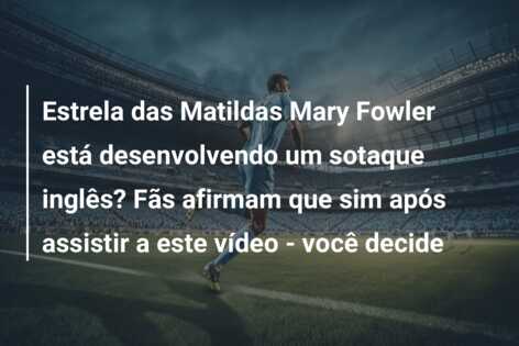 Estrela das Matildas Mary Fowler está desenvolvendo um sotaque inglês? Fãs afirmam que sim após assistir a este vídeo – você decide