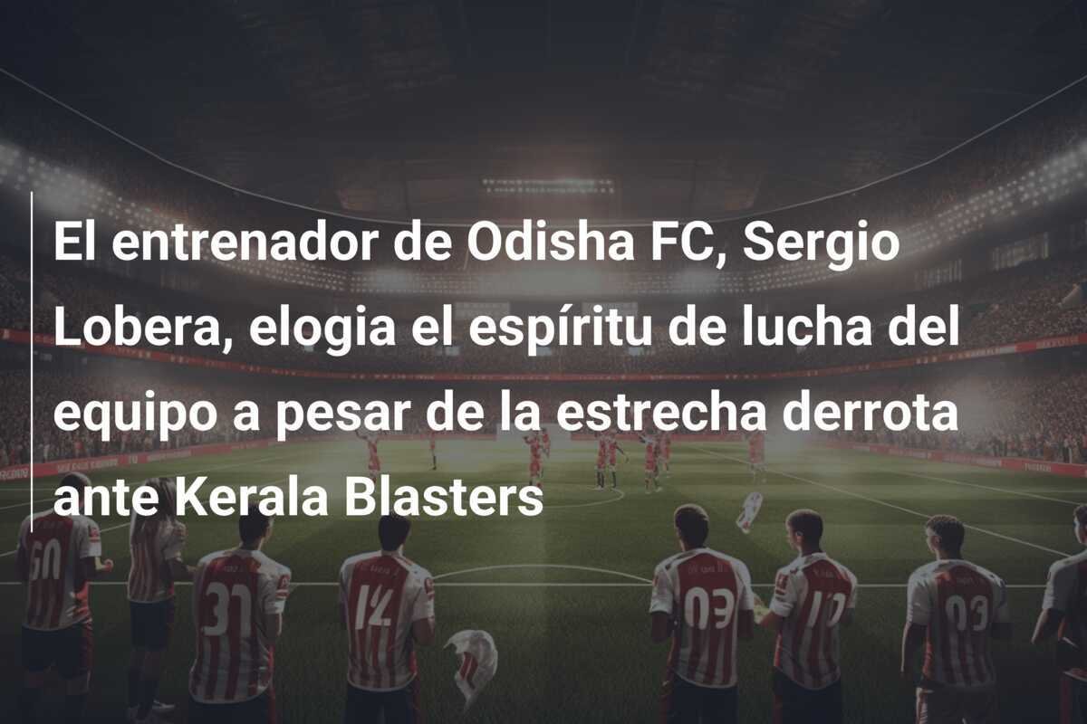 El entrenador de Odisha FC, Sergio Lobera, elogia el espíritu de lucha del equipo a pesar de la estrecha derrota ante Kerala Blasters