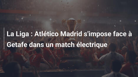 La Liga : Atlético Madrid s'impose face à Getafe dans un match électrique
