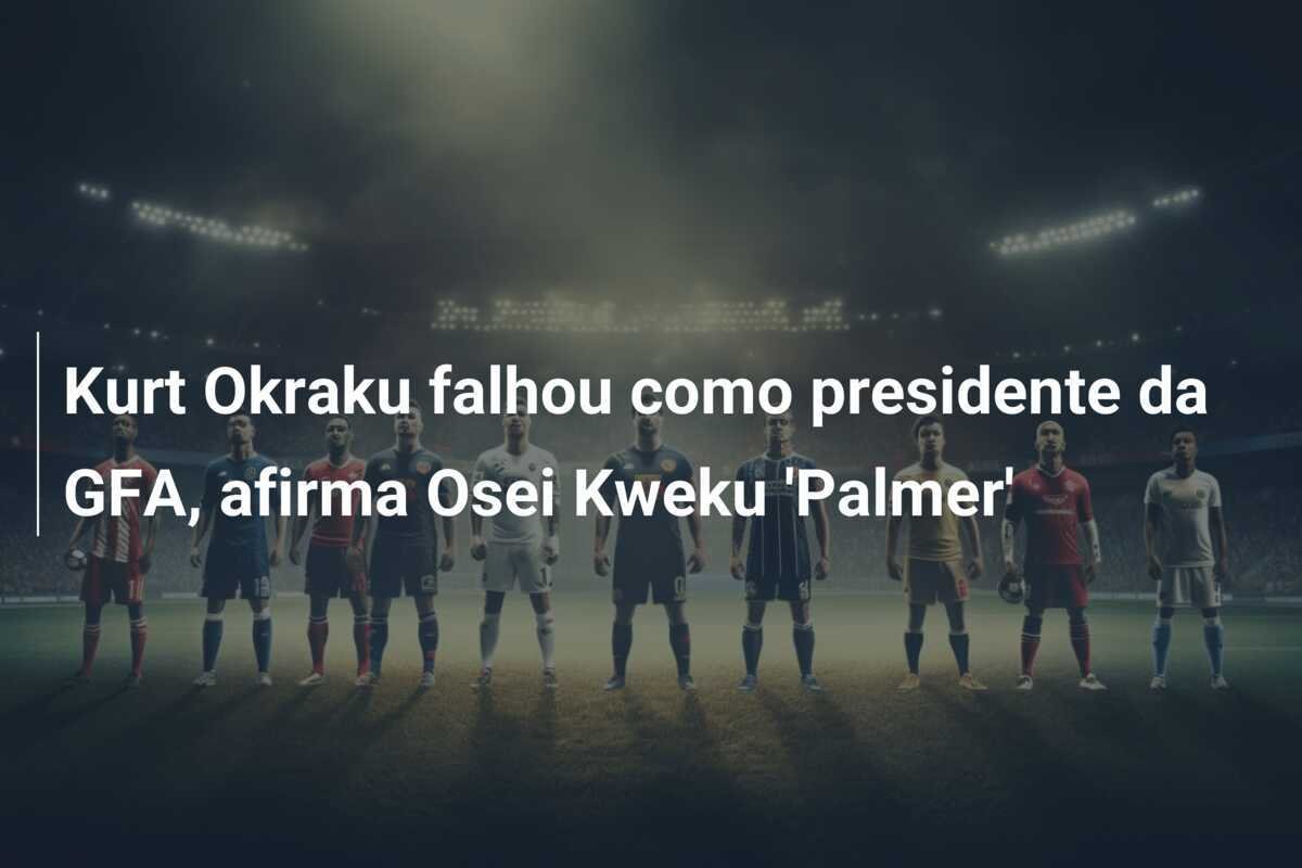 Kurt Okraku falhou como presidente da GFA, afirma Osei Kweku 'Palmer'