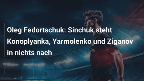 Oleg Fedortschuk: Sinchuk steht Konoplyanka, Yarmolenko und Ziganov in nichts nach