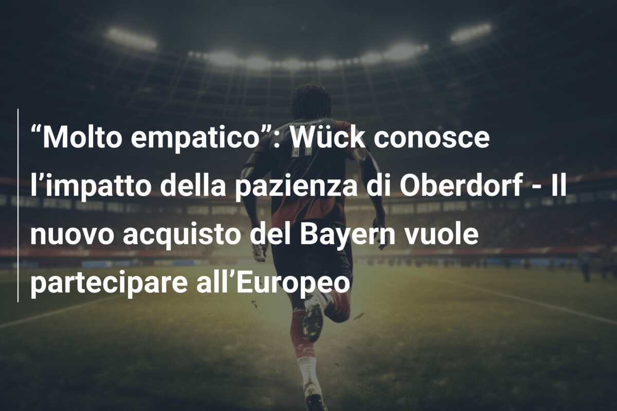 “Molto empatico”: Wück conosce l’impatto della pazienza di Oberdorf - Il nuovo acquisto del Bayern vuole partecipare all’Europeo