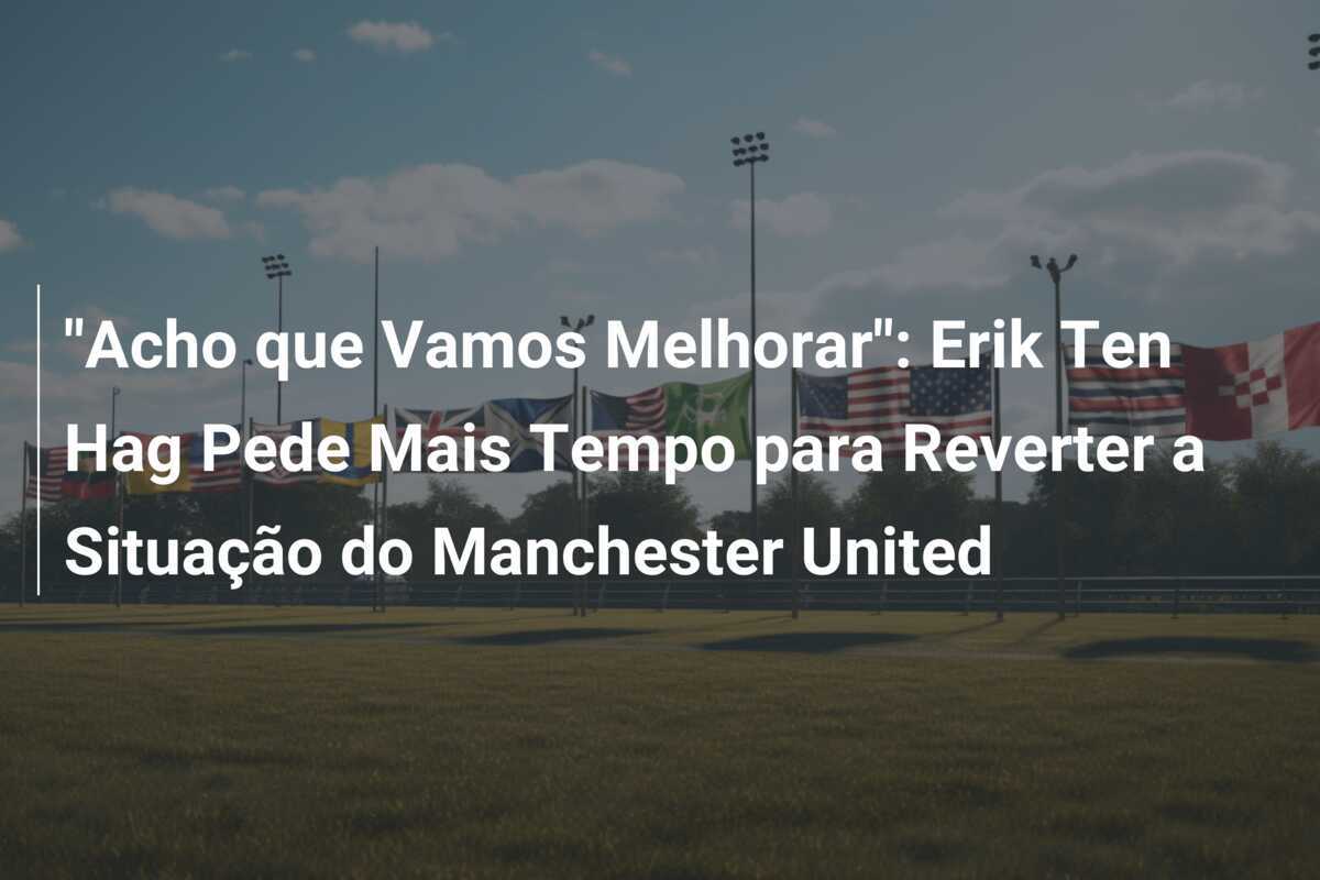 "Acho que Vamos Melhorar": Erik Ten Hag Pede Mais Tempo para Reverter a Situação do Manchester United