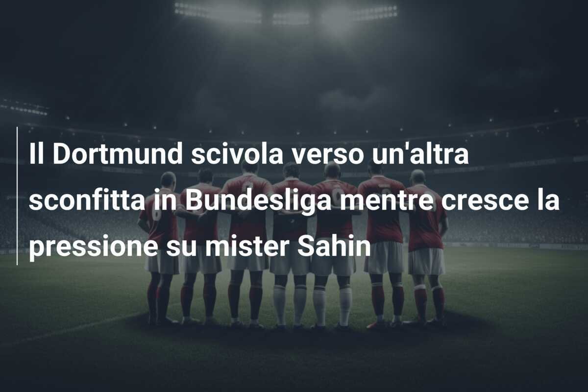 Il Dortmund scivola verso un'altra sconfitta in Bundesliga mentre cresce la pressione su mister Sahin