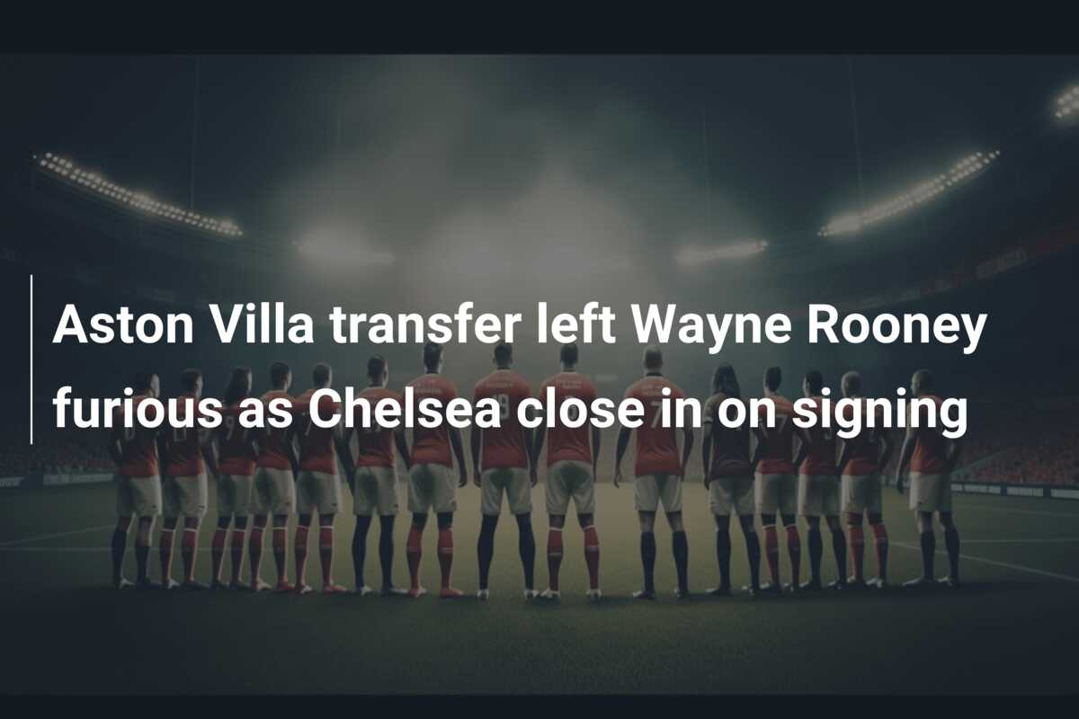Aston Villa transfer left Wayne Rooney furious as Chelsea close in on signing