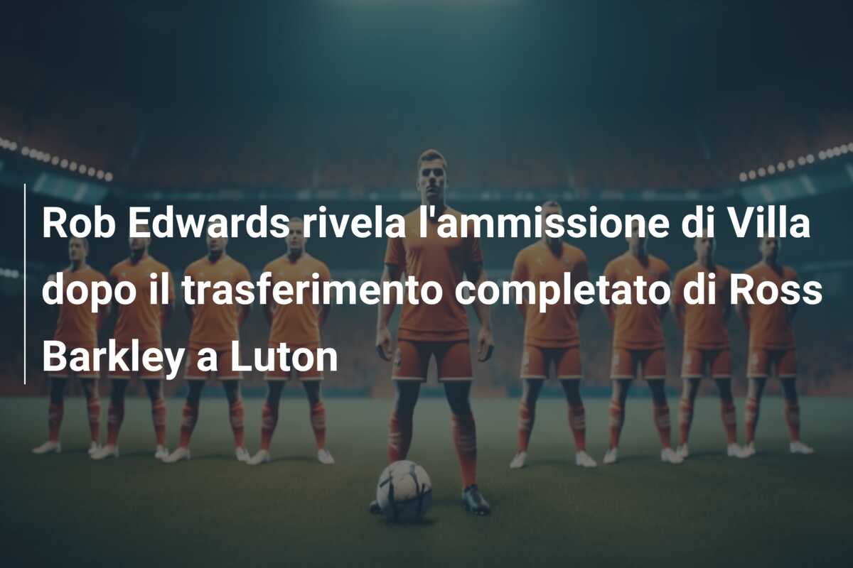 Rob Edwards rivela l’ammissione di Villa dopo il trasferimento completato di Ross Barkley a Luton
