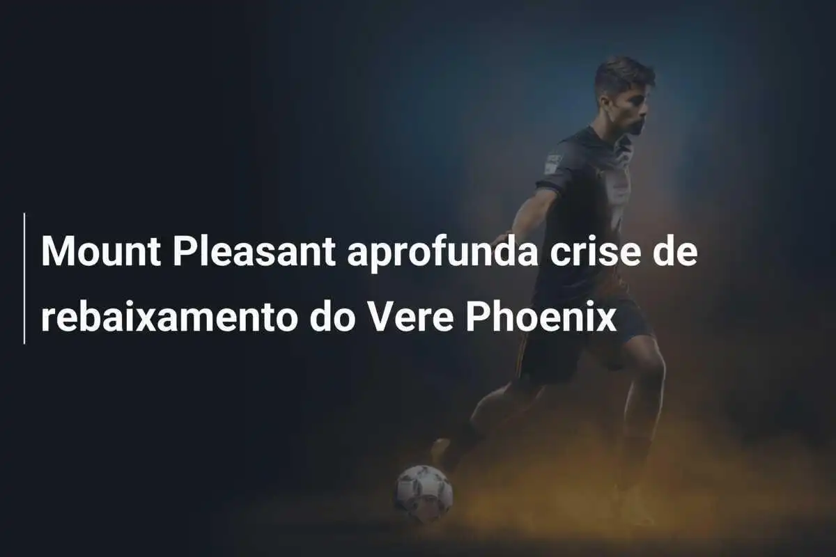 Mount Pleasant aprofunda crise de rebaixamento do Vere Phoenix