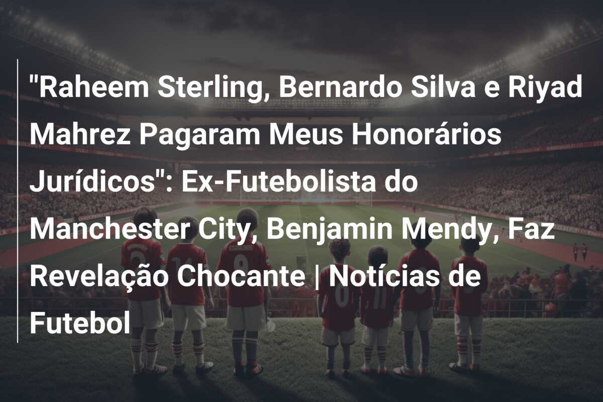 "Raheem Sterling, Bernardo Silva e Riyad Mahrez Pagaram Meus Honorários Jurídicos": Ex-Futebolista do Manchester City, Benjamin Mendy, Faz Revelação Chocante | Notícias de Futebol