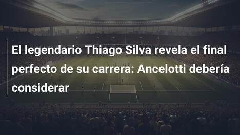 El legendario Thiago Silva revela el final perfecto de su carrera: Ancelotti debería considerar