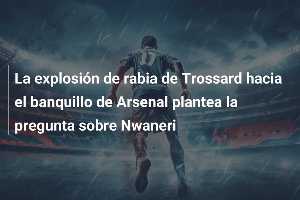 La explosión de rabia de Trossard hacia el banquillo de Arsenal plantea la pregunta sobre Nwaneri