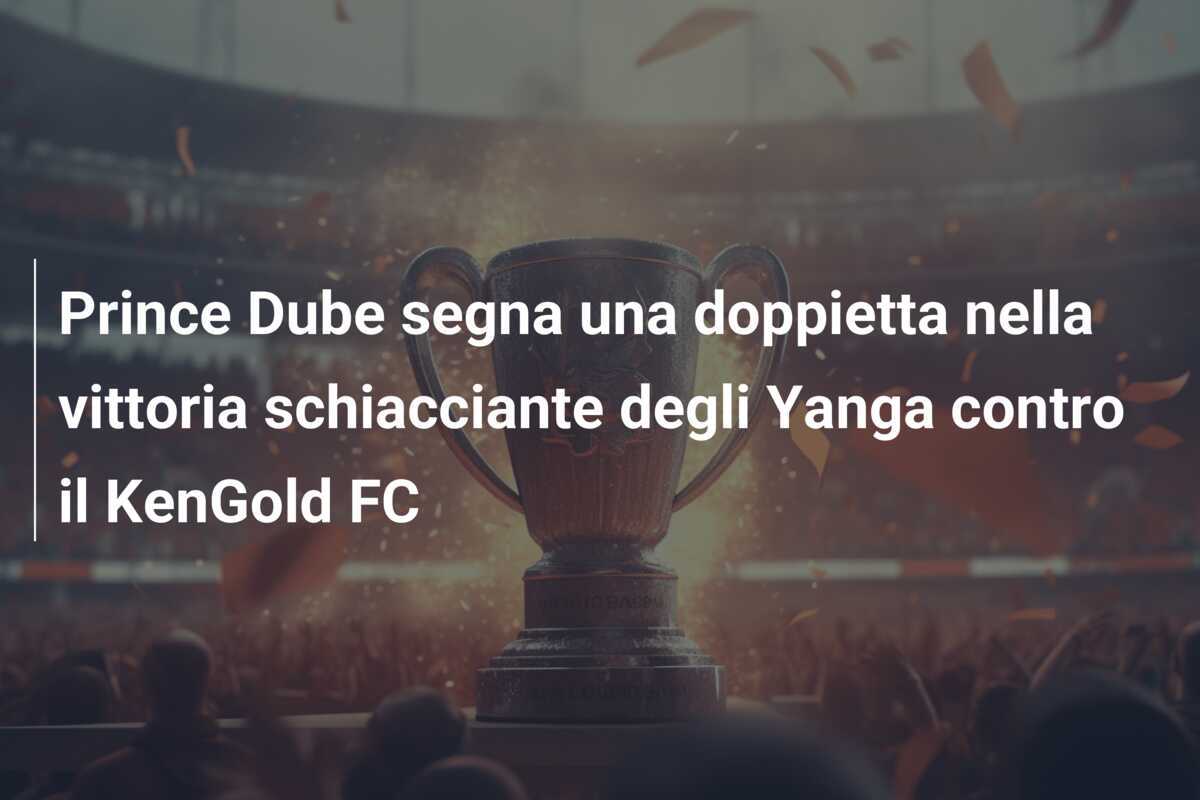 Prince Dube segna una doppietta nella vittoria schiacciante degli Yanga contro il KenGold FC