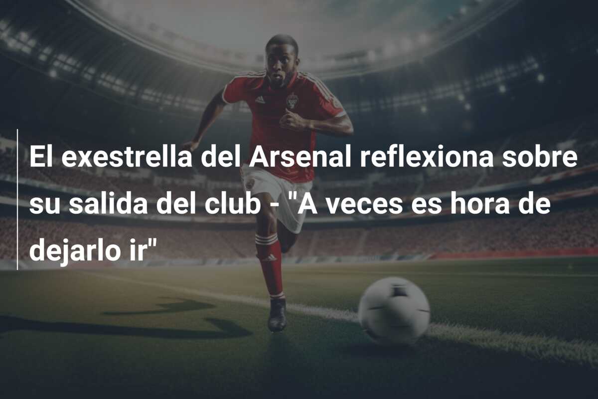El exestrella del Arsenal reflexiona sobre su salida del club – “A veces es hora de dejarlo ir”