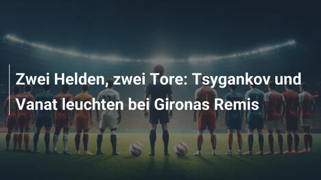 Zwei Helden, zwei Tore: Tsygankov und Vanat leuchten bei Gironas Remis