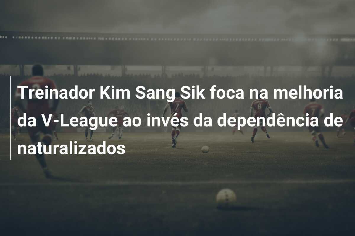 Treinador Kim Sang Sik foca na melhoria da V-League ao invés da dependência de naturalizados